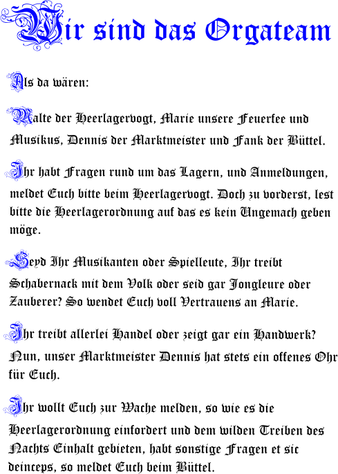 Wir sind das Orgateam Als da wren: Malte der Heerlagervogt, Marie unsere Feuerfee und Musikus, Dennis der Marktmeister und Fank der Bttel.  Ihr habt Fragen rund um das Lagern, und Anmeldungen, meldet Euch bitte beim Heerlagervogt. Doch zu vorderst, lest bitte die Heerlagerordnung auf das es kein Ungemach geben mge. Seyd Ihr Musikanten oder Spielleute, Ihr treibt Schabernack mit dem Volk oder seid gar Jongleure oder Zauberer? So wendet Euch voll Vertrauens an Marie. Ihr treibt allerlei Handel oder zeigt gar ein Handwerk? Nun, unser Marktmeister Dennis hat stets ein offenes Ohr fr Euch. Ihr wollt Euch zur Wache melden, so wie es die Heerlagerordnung einfordert und dem wilden Treiben des Nachts Einhalt gebieten, habt sonstige Fragen et sic deinceps, so meldet Euch beim Bttel.